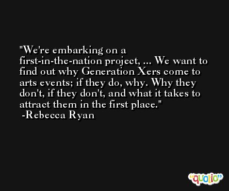 We're embarking on a first-in-the-nation project, ... We want to find out why Generation Xers come to arts events; if they do, why. Why they don't, if they don't, and what it takes to attract them in the first place. -Rebecca Ryan