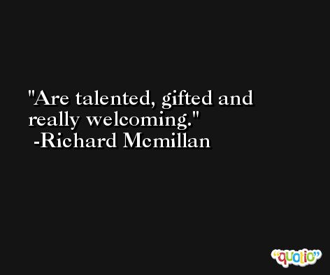 Are talented, gifted and really welcoming. -Richard Mcmillan