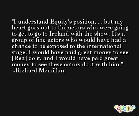 I understand Equity's position, ... but my heart goes out to the actors who were going to get to go to Ireland with the show. It's a group of fine actors who would have had a chance to be exposed to the international stage. I would have paid great money to see [Rea] do it, and I would have paid great money to see these actors do it with him. -Richard Mcmillan