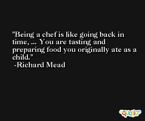 Being a chef is like going back in time, ... You are tasting and preparing food you originally ate as a child. -Richard Mead