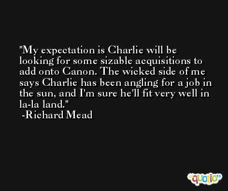My expectation is Charlie will be looking for some sizable acquisitions to add onto Canon. The wicked side of me says Charlie has been angling for a job in the sun, and I'm sure he'll fit very well in la-la land. -Richard Mead