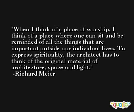 When I think of a place of worship, I think of a place where one can sit and be reminded of all the things that are important outside our individual lives. To express spirituality, the architect has to think of the original material of architecture, space and light. -Richard Meier