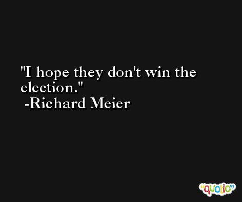 I hope they don't win the election. -Richard Meier