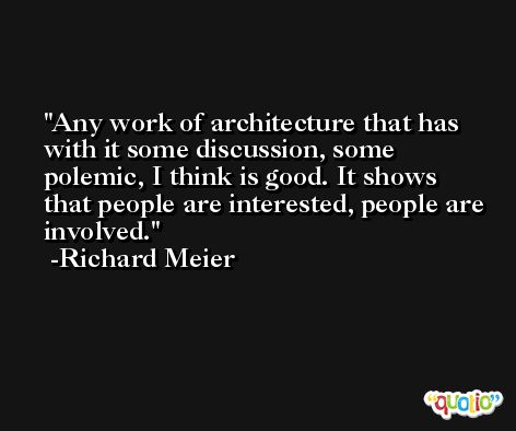 Any work of architecture that has with it some discussion, some polemic, I think is good. It shows that people are interested, people are involved. -Richard Meier