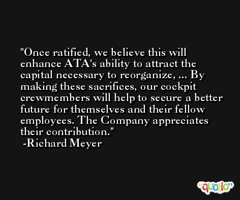 Once ratified, we believe this will enhance ATA's ability to attract the capital necessary to reorganize, ... By making these sacrifices, our cockpit crewmembers will help to secure a better future for themselves and their fellow employees. The Company appreciates their contribution. -Richard Meyer