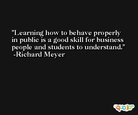 Learning how to behave properly in public is a good skill for business people and students to understand. -Richard Meyer
