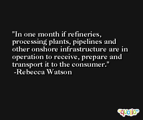 In one month if refineries, processing plants, pipelines and other onshore infrastructure are in operation to receive, prepare and transport it to the consumer. -Rebecca Watson