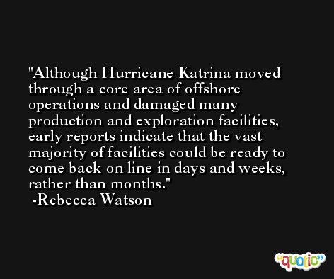 Although Hurricane Katrina moved through a core area of offshore operations and damaged many production and exploration facilities, early reports indicate that the vast majority of facilities could be ready to come back on line in days and weeks, rather than months. -Rebecca Watson