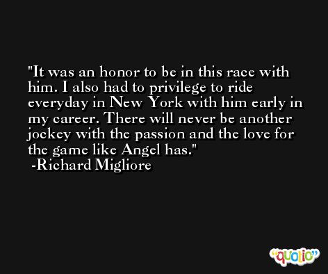 It was an honor to be in this race with him. I also had to privilege to ride everyday in New York with him early in my career. There will never be another jockey with the passion and the love for the game like Angel has. -Richard Migliore