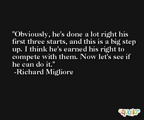 Obviously, he's done a lot right his first three starts, and this is a big step up. I think he's earned his right to compete with them. Now let's see if he can do it. -Richard Migliore
