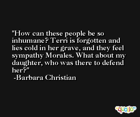 How can these people be so inhumane? Terri is forgotten and lies cold in her grave, and they feel sympathy Morales. What about my daughter, who was there to defend her? -Barbara Christian