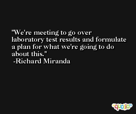 We're meeting to go over laboratory test results and formulate a plan for what we're going to do about this. -Richard Miranda