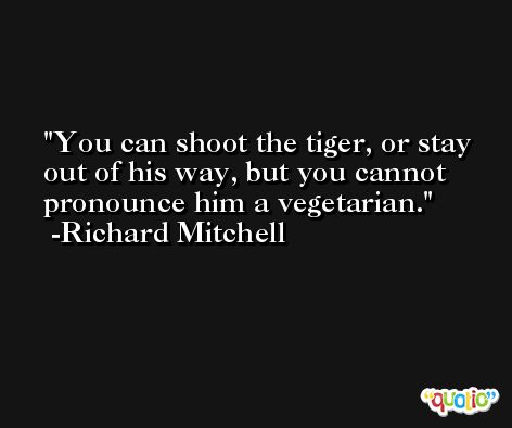 You can shoot the tiger, or stay out of his way, but you cannot pronounce him a vegetarian. -Richard Mitchell