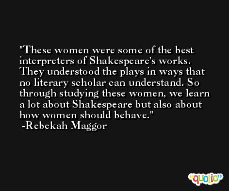 These women were some of the best interpreters of Shakespeare's works. They understood the plays in ways that no literary scholar can understand. So through studying these women, we learn a lot about Shakespeare but also about how women should behave. -Rebekah Maggor