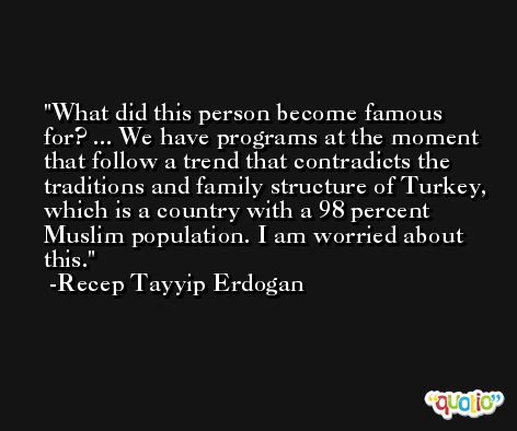 What did this person become famous for? ... We have programs at the moment that follow a trend that contradicts the traditions and family structure of Turkey, which is a country with a 98 percent Muslim population. I am worried about this. -Recep Tayyip Erdogan