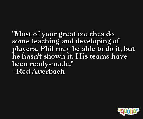 Most of your great coaches do some teaching and developing of players. Phil may be able to do it, but he hasn't shown it. His teams have been ready-made. -Red Auerbach