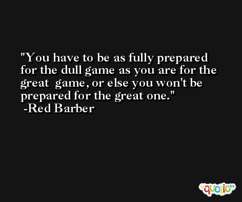 You have to be as fully prepared for the dull game as you are for the great  game, or else you won't be prepared for the great one. -Red Barber