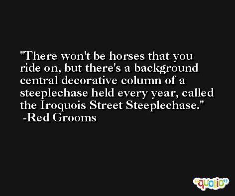 There won't be horses that you ride on, but there's a background central decorative column of a steeplechase held every year, called the Iroquois Street Steeplechase. -Red Grooms