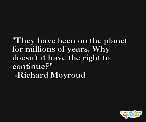 They have been on the planet for millions of years. Why doesn't it have the right to continue? -Richard Moyroud