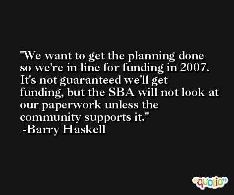 We want to get the planning done so we're in line for funding in 2007. It's not guaranteed we'll get funding, but the SBA will not look at our paperwork unless the community supports it. -Barry Haskell