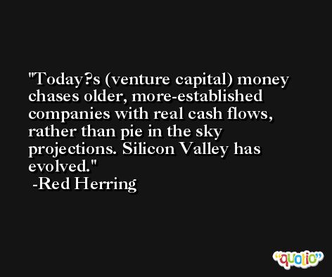 Today?s (venture capital) money chases older, more-established companies with real cash flows, rather than pie in the sky projections. Silicon Valley has evolved. -Red Herring