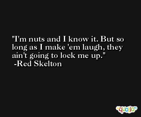 I'm nuts and I know it. But so long as I make 'em laugh, they ain't going to lock me up. -Red Skelton