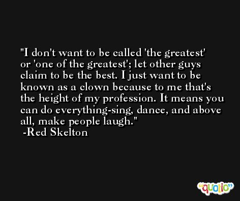I don't want to be called 'the greatest' or 'one of the greatest'; let other guys claim to be the best. I just want to be known as a clown because to me that's the height of my profession. It means you can do everything-sing, dance, and above all, make people laugh. -Red Skelton