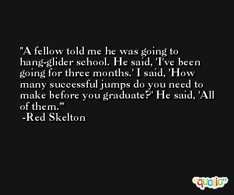 A fellow told me he was going to hang-glider school. He said, 'I've been going for three months.' I said, 'How many successful jumps do you need to make before you graduate?' He said, 'All of them.' -Red Skelton