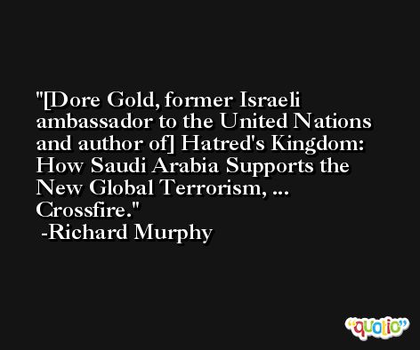 [Dore Gold, former Israeli ambassador to the United Nations and author of] Hatred's Kingdom: How Saudi Arabia Supports the New Global Terrorism, ... Crossfire. -Richard Murphy