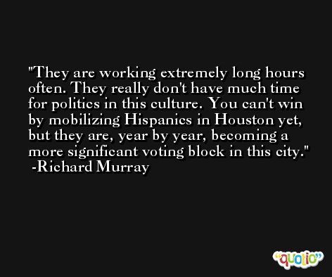 They are working extremely long hours often. They really don't have much time for politics in this culture. You can't win by mobilizing Hispanics in Houston yet, but they are, year by year, becoming a more significant voting block in this city. -Richard Murray