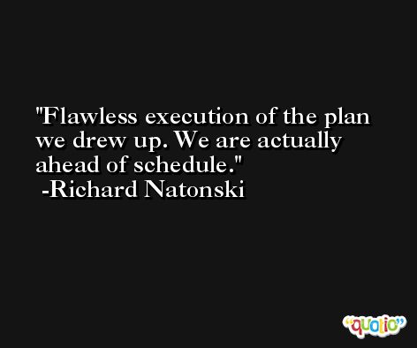 Flawless execution of the plan we drew up. We are actually ahead of schedule. -Richard Natonski