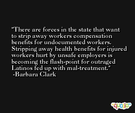 There are forces in the state that want to strip away workers compensation benefits for undocumented workers. Stripping away health benefits for injured workers hurt by unsafe employers is becoming the flash-point for outraged Latinos fed up with mal-treatment. -Barbara Clark