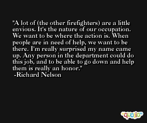A lot of (the other firefighters) are a little envious. It's the nature of our occupation. We want to be where the action is. When people are in need of help, we want to be there. I'm really surprised my name came up. Any person in the department could do this job, and to be able to go down and help them is really an honor. -Richard Nelson