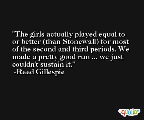 The girls actually played equal to or better (than Stonewall) for most of the second and third periods. We made a pretty good run ... we just couldn't sustain it. -Reed Gillespie