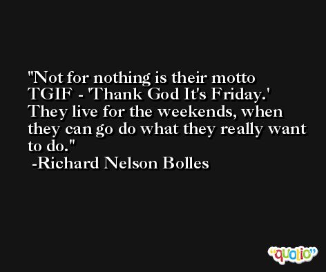 Not for nothing is their motto TGIF - 'Thank God It's Friday.' They live for the weekends, when they can go do what they really want to do. -Richard Nelson Bolles
