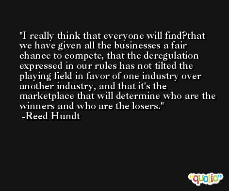 I really think that everyone will find?that we have given all the businesses a fair chance to compete, that the deregulation expressed in our rules has not tilted the playing field in favor of one industry over another industry, and that it's the marketplace that will determine who are the winners and who are the losers. -Reed Hundt