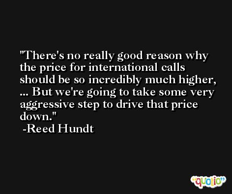 There's no really good reason why the price for international calls should be so incredibly much higher, ... But we're going to take some very aggressive step to drive that price down. -Reed Hundt