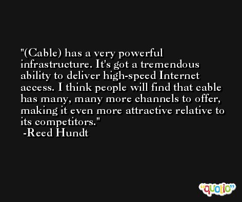 (Cable) has a very powerful infrastructure. It's got a tremendous ability to deliver high-speed Internet access. I think people will find that cable has many, many more channels to offer, making it even more attractive relative to its competitors. -Reed Hundt