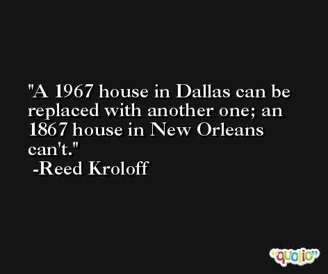 A 1967 house in Dallas can be replaced with another one; an 1867 house in New Orleans can't. -Reed Kroloff