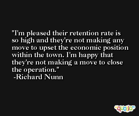 I'm pleased their retention rate is so high and they're not making any move to upset the economic position within the town. I'm happy that they're not making a move to close the operation. -Richard Nunn