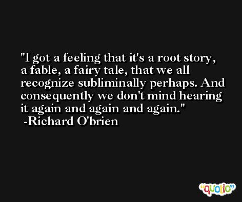 I got a feeling that it's a root story, a fable, a fairy tale, that we all recognize subliminally perhaps. And consequently we don't mind hearing it again and again and again. -Richard O'brien