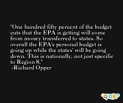 One hundred fifty percent of the budget cuts that the EPA is getting will come from money transferred to states. So overall the EPA's personal budget is going up while the states' will be going down. This is nationally, not just specific to Region 8. -Richard Opper