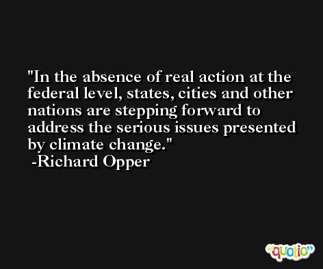 In the absence of real action at the federal level, states, cities and other nations are stepping forward to address the serious issues presented by climate change. -Richard Opper