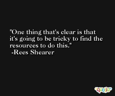 One thing that's clear is that it's going to be tricky to find the resources to do this. -Rees Shearer