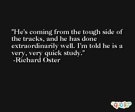 He's coming from the tough side of the tracks, and he has done extraordinarily well. I'm told he is a very, very quick study. -Richard Oster