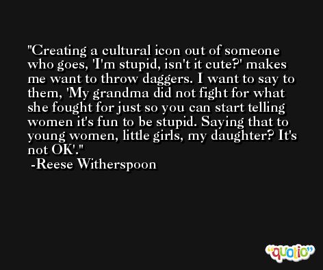 Creating a cultural icon out of someone who goes, 'I'm stupid, isn't it cute?' makes me want to throw daggers. I want to say to them, 'My grandma did not fight for what she fought for just so you can start telling women it's fun to be stupid. Saying that to young women, little girls, my daughter? It's not OK'. -Reese Witherspoon