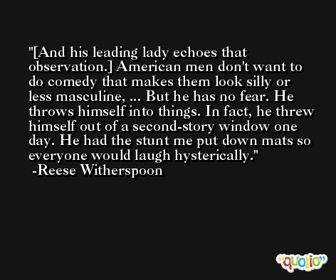 [And his leading lady echoes that observation.] American men don't want to do comedy that makes them look silly or less masculine, ... But he has no fear. He throws himself into things. In fact, he threw himself out of a second-story window one day. He had the stunt me put down mats so everyone would laugh hysterically. -Reese Witherspoon