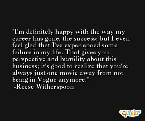 I'm definitely happy with the way my career has gone, the success; but I even feel glad that I've experienced some failure in my life. That gives you perspective and humility about this business; it's good to realize that you're always just one movie away from not being in Vogue anymore. -Reese Witherspoon