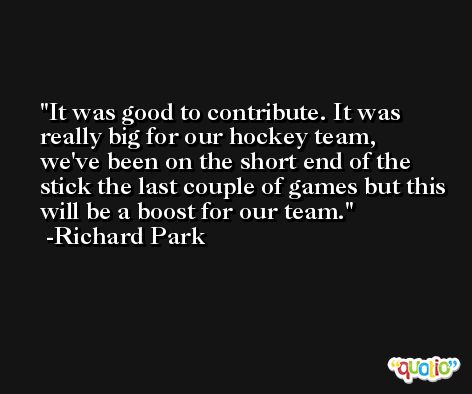 It was good to contribute. It was really big for our hockey team, we've been on the short end of the stick the last couple of games but this will be a boost for our team. -Richard Park