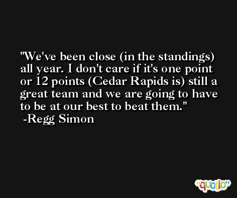 We've been close (in the standings) all year. I don't care if it's one point or 12 points (Cedar Rapids is) still a great team and we are going to have to be at our best to beat them. -Regg Simon